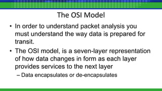 The OSI Model
• In order to understand packet analysis you
must understand the way data is prepared for
transit.
• The OSI model, is a seven-layer representation
of how data changes in form as each layer
provides services to the next layer
– Data encapsulates or de-encapsulates
 