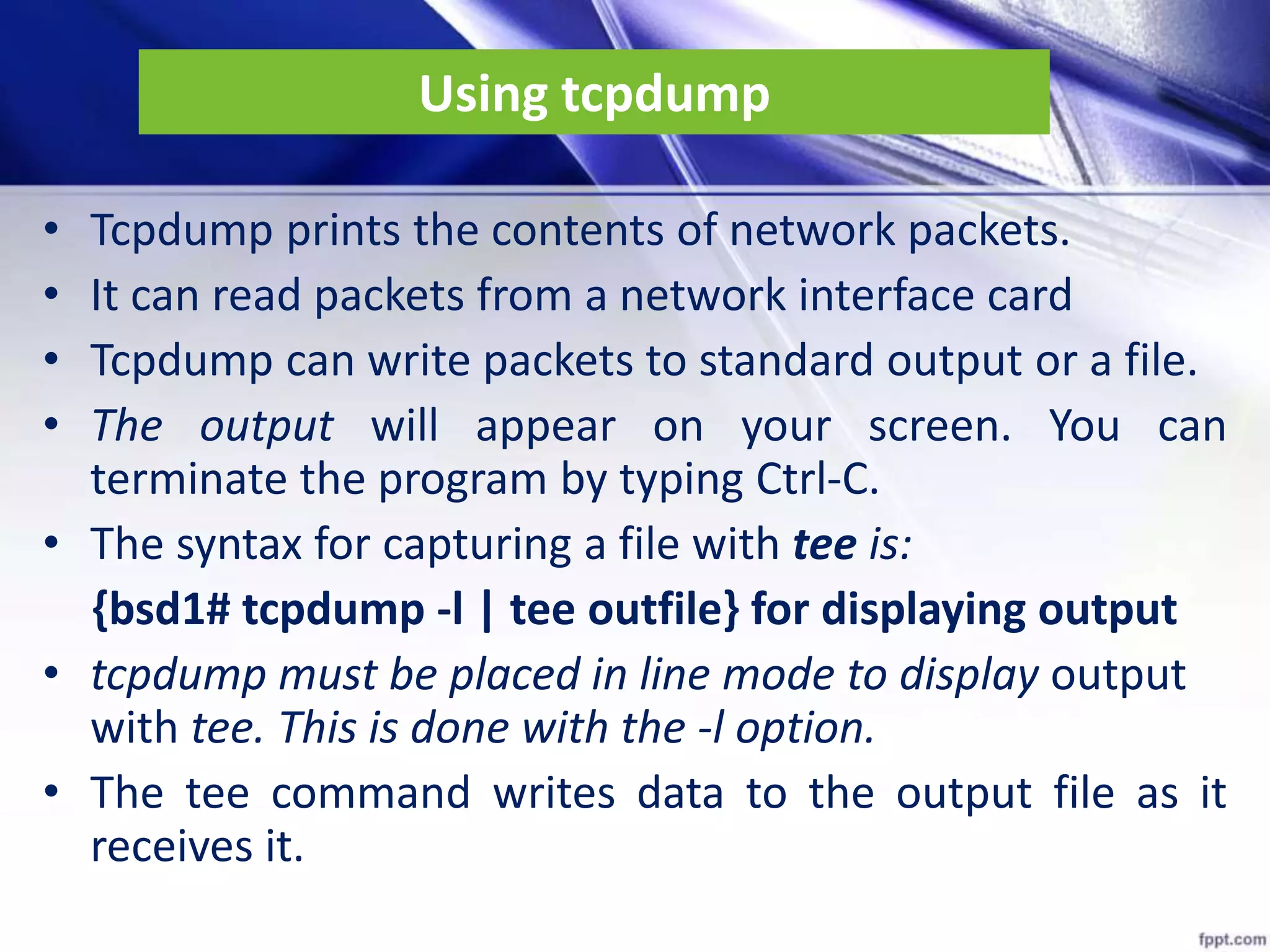 Using tcpdump
• Tcpdump prints the contents of network packets.
• It can read packets from a network interface card
• Tcpdump can write packets to standard output or a file.
• The output will appear on your screen. You can
terminate the program by typing Ctrl-C.
• The syntax for capturing a file with tee is:
{bsd1# tcpdump -l | tee outfile} for displaying output
• tcpdump must be placed in line mode to display output
with tee. This is done with the -l option.
• The tee command writes data to the output file as it
receives it.
 