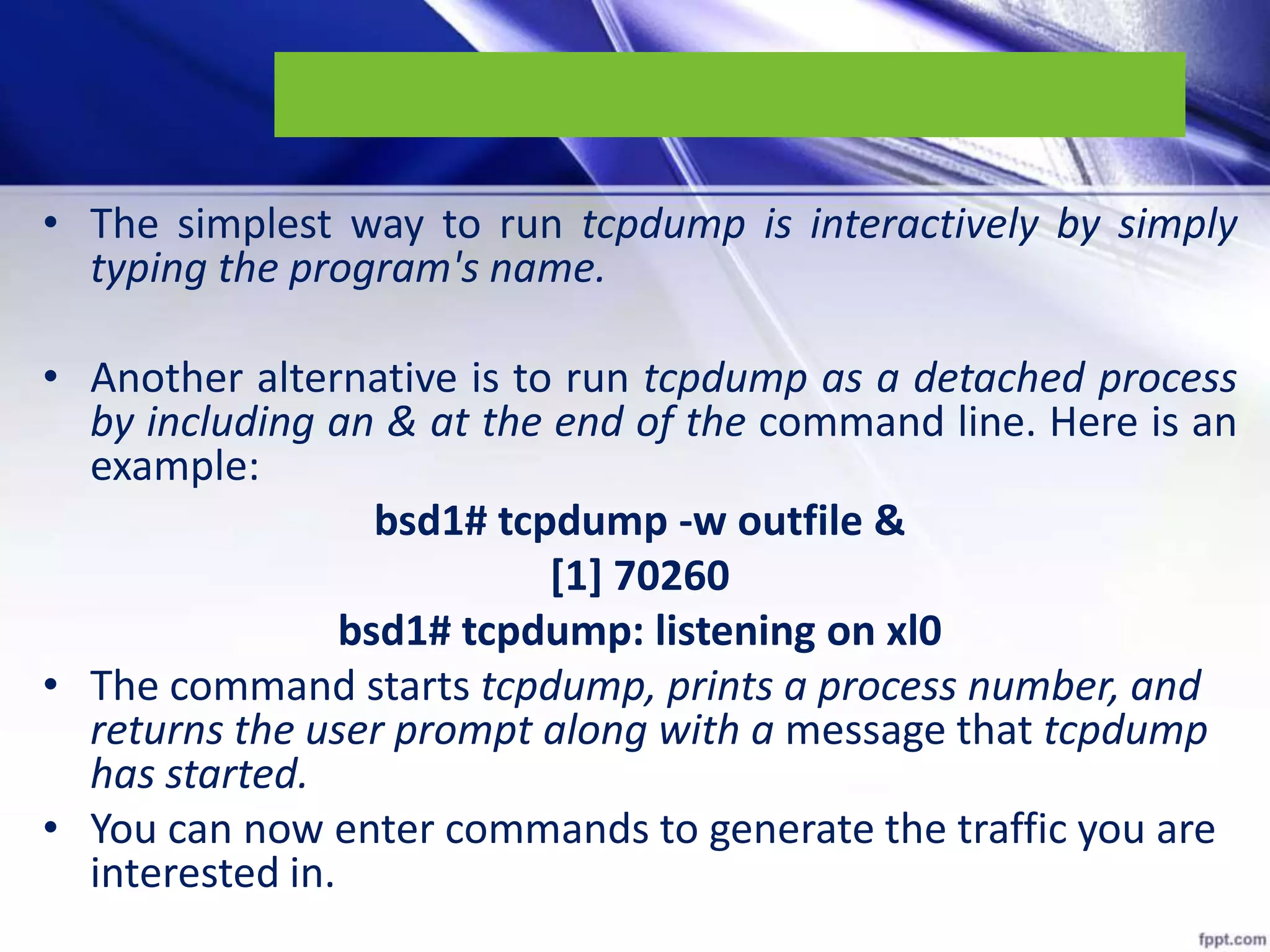 • The simplest way to run tcpdump is interactively by simply
typing the program's name.
• Another alternative is to run tcpdump as a detached process
by including an & at the end of the command line. Here is an
example:
bsd1# tcpdump -w outfile &
[1] 70260
bsd1# tcpdump: listening on xl0
• The command starts tcpdump, prints a process number, and
returns the user prompt along with a message that tcpdump
has started.
• You can now enter commands to generate the traffic you are
interested in.
 