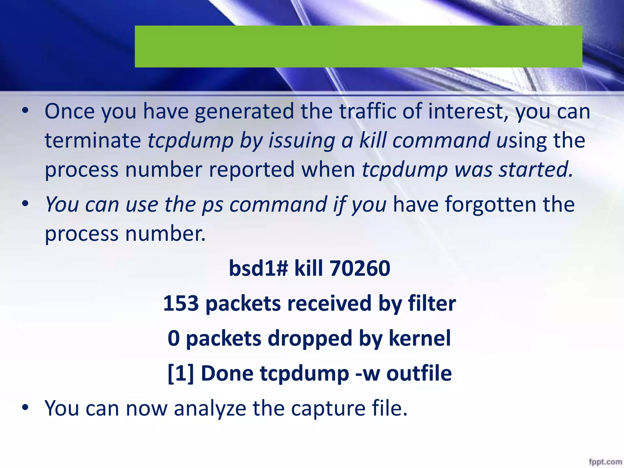 • Once you have generated the traffic of interest, you can
terminate tcpdump by issuing a kill command using the
process number reported when tcpdump was started.
• You can use the ps command if you have forgotten the
process number.
bsd1# kill 70260
153 packets received by filter
0 packets dropped by kernel
[1] Done tcpdump -w outfile
• You can now analyze the capture file.
 