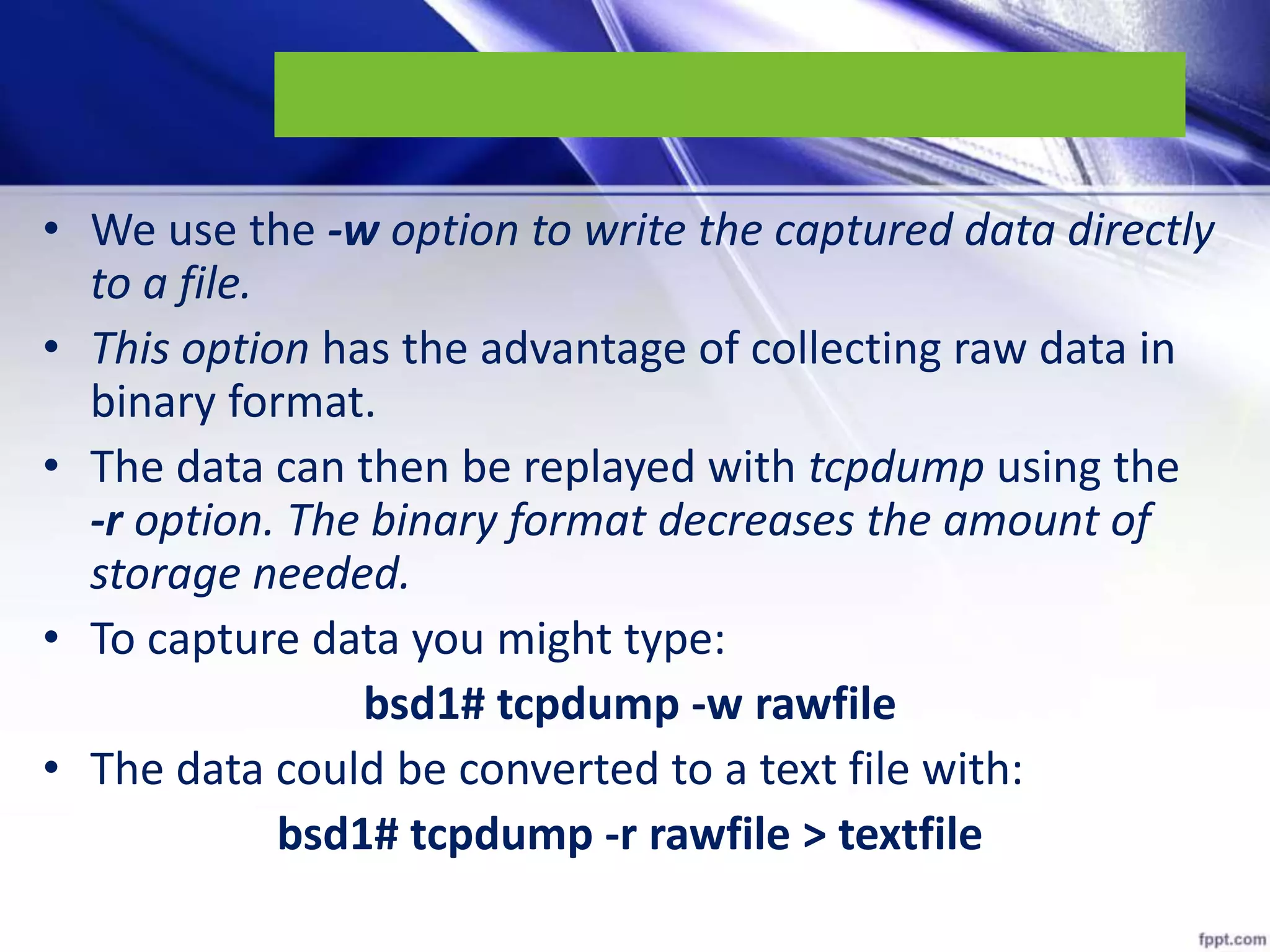 • We use the -w option to write the captured data directly
to a file.
• This option has the advantage of collecting raw data in
binary format.
• The data can then be replayed with tcpdump using the
-r option. The binary format decreases the amount of
storage needed.
• To capture data you might type:
bsd1# tcpdump -w rawfile
• The data could be converted to a text file with:
bsd1# tcpdump -r rawfile > textfile
 