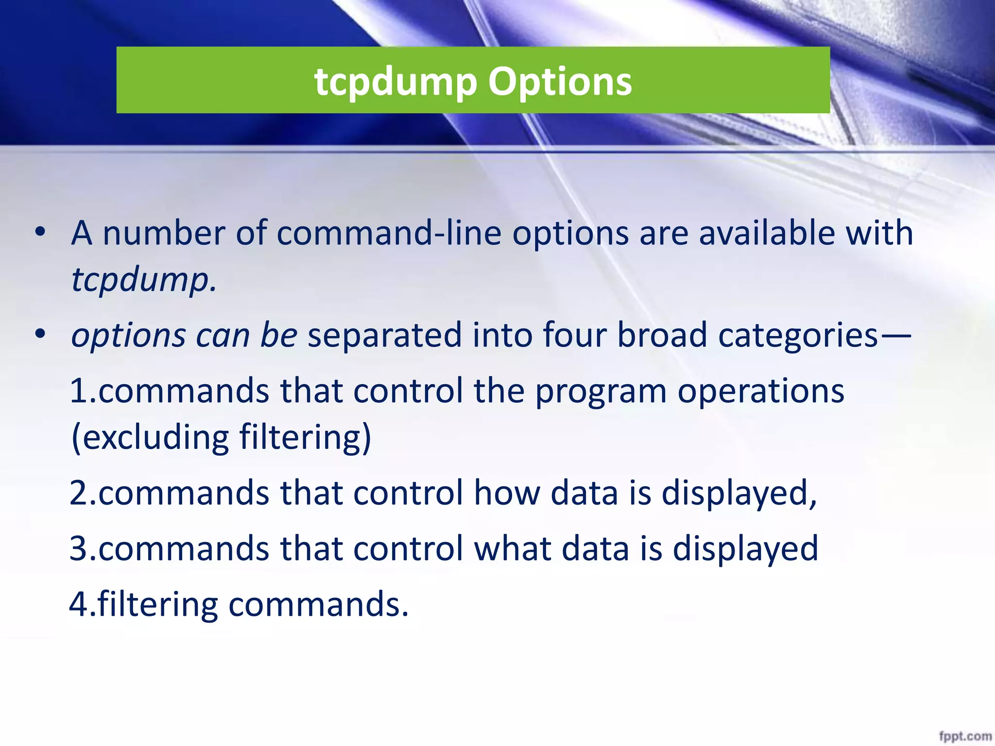 tcpdump Options
• A number of command-line options are available with
tcpdump.
• options can be separated into four broad categories—
1.commands that control the program operations
(excluding filtering)
2.commands that control how data is displayed,
3.commands that control what data is displayed
4.filtering commands.
 