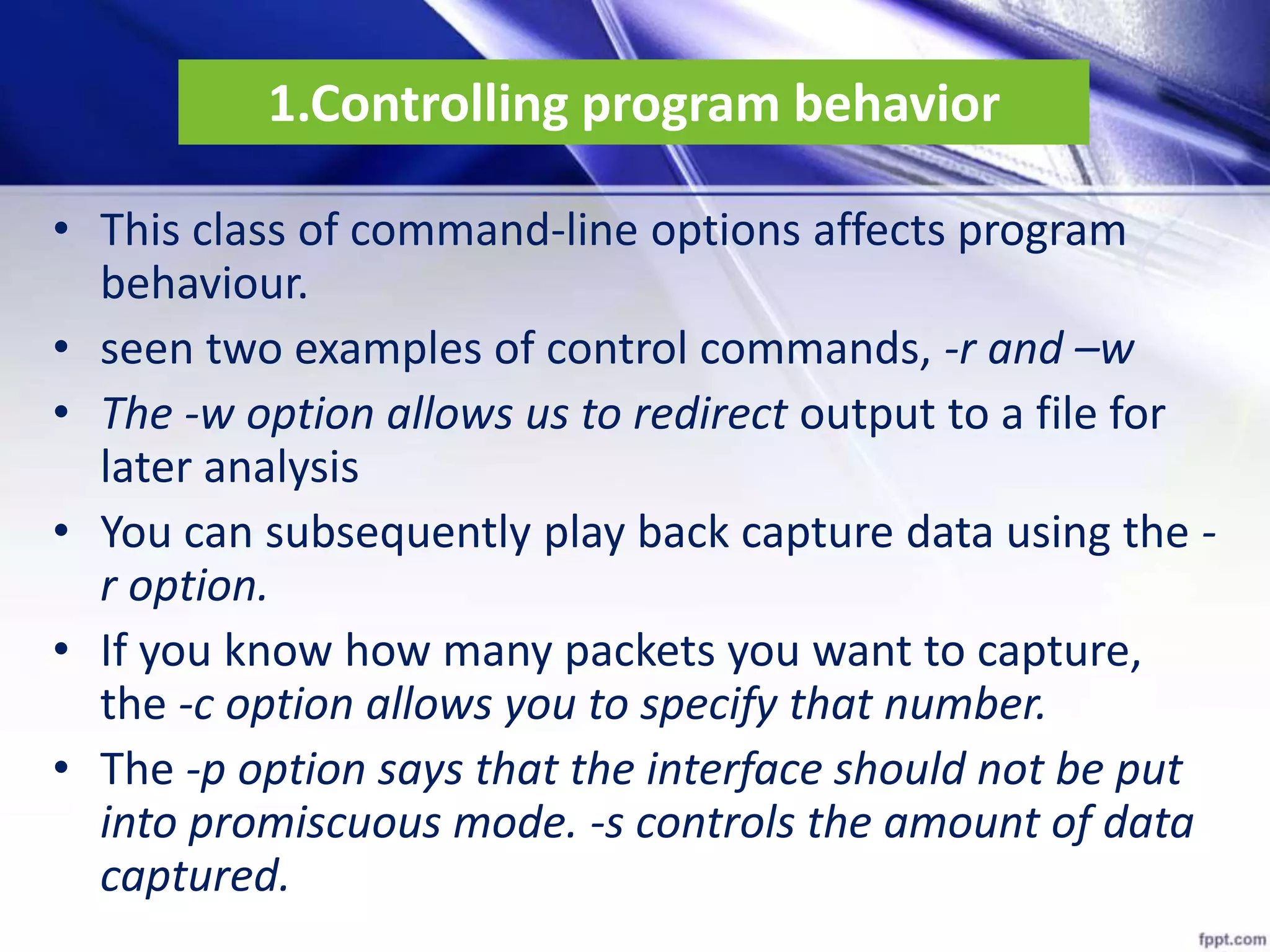 1.Controlling program behavior
• This class of command-line options affects program
behaviour.
• seen two examples of control commands, -r and –w
• The -w option allows us to redirect output to a file for
later analysis
• You can subsequently play back capture data using the -
r option.
• If you know how many packets you want to capture,
the -c option allows you to specify that number.
• The -p option says that the interface should not be put
into promiscuous mode. -s controls the amount of data
captured.
 