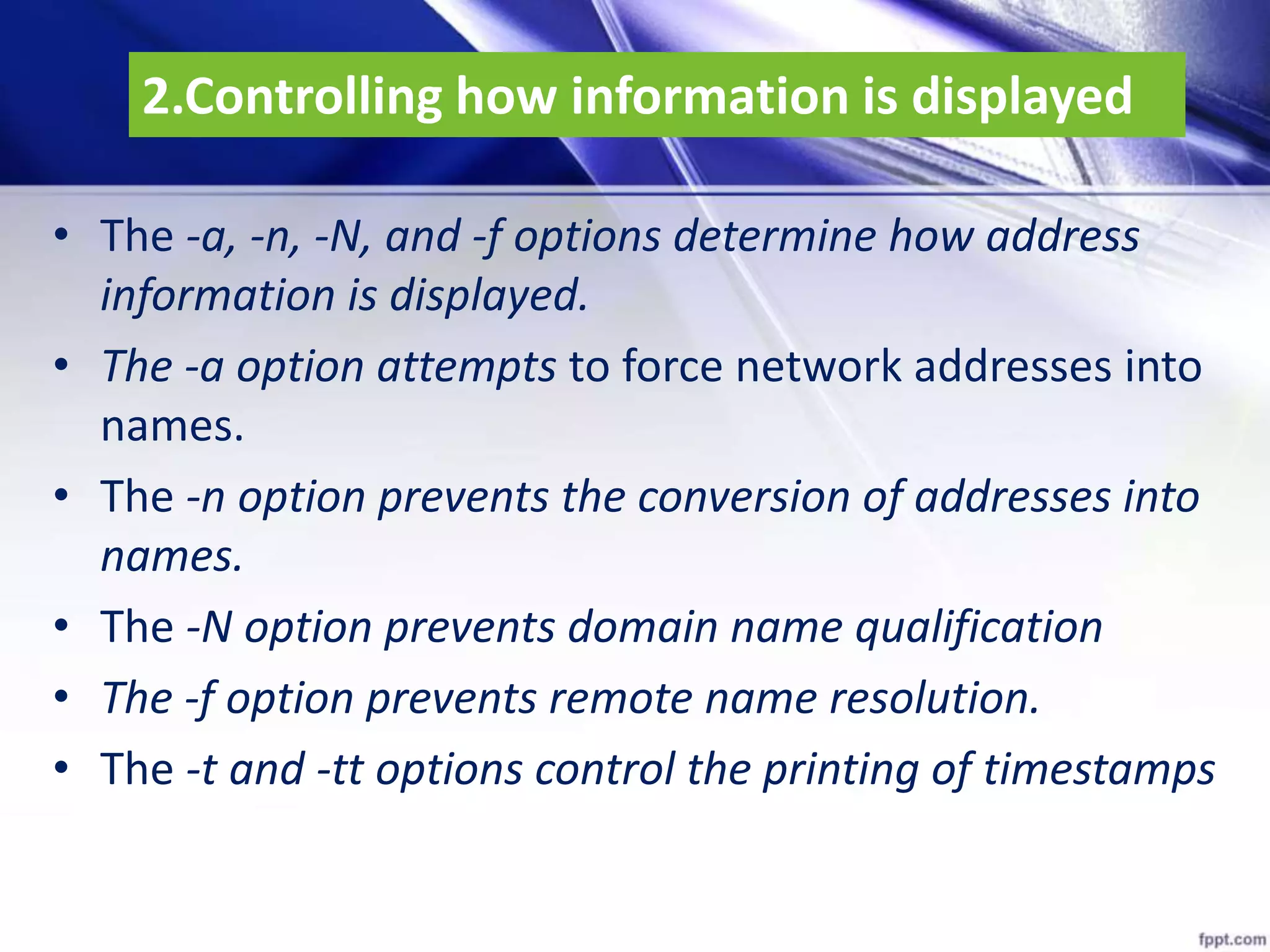 2.Controlling how information is displayed
• The -a, -n, -N, and -f options determine how address
information is displayed.
• The -a option attempts to force network addresses into
names.
• The -n option prevents the conversion of addresses into
names.
• The -N option prevents domain name qualification
• The -f option prevents remote name resolution.
• The -t and -tt options control the printing of timestamps
 