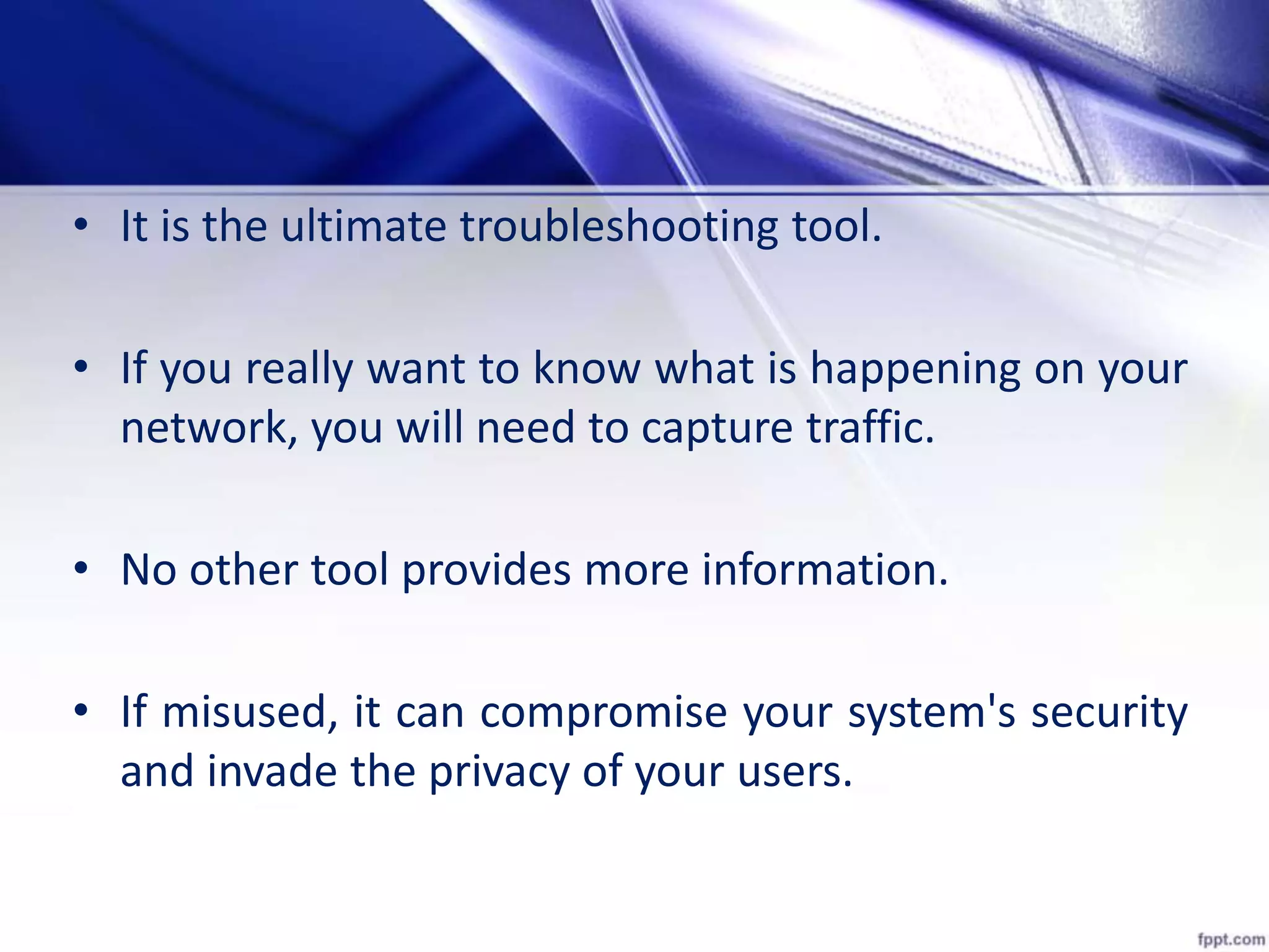 • It is the ultimate troubleshooting tool.
• If you really want to know what is happening on your
network, you will need to capture traffic.
• No other tool provides more information.
• If misused, it can compromise your system's security
and invade the privacy of your users.
 