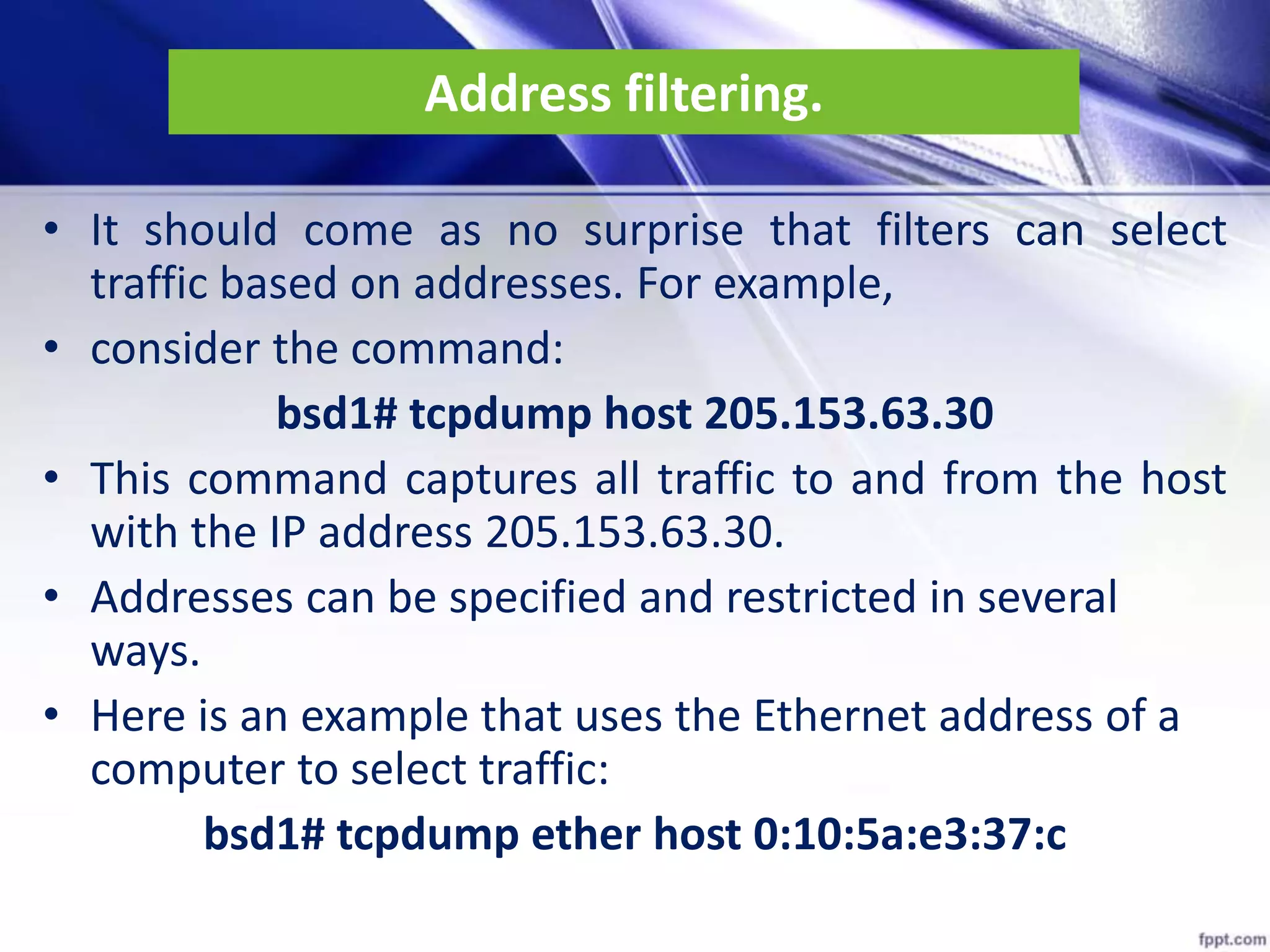 Address filtering.
• It should come as no surprise that filters can select
traffic based on addresses. For example,
• consider the command:
bsd1# tcpdump host 205.153.63.30
• This command captures all traffic to and from the host
with the IP address 205.153.63.30.
• Addresses can be specified and restricted in several
ways.
• Here is an example that uses the Ethernet address of a
computer to select traffic:
bsd1# tcpdump ether host 0:10:5a:e3:37:c
 