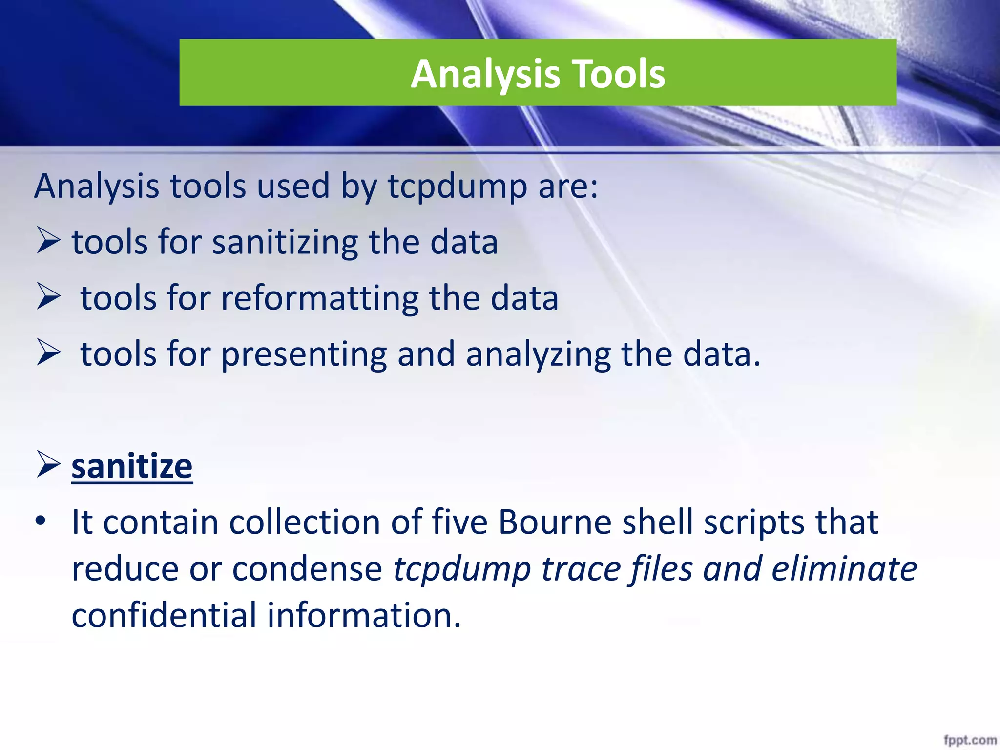 Analysis Tools
Analysis tools used by tcpdump are:
 tools for sanitizing the data
 tools for reformatting the data
 tools for presenting and analyzing the data.
 sanitize
• It contain collection of five Bourne shell scripts that
reduce or condense tcpdump trace files and eliminate
confidential information.
 