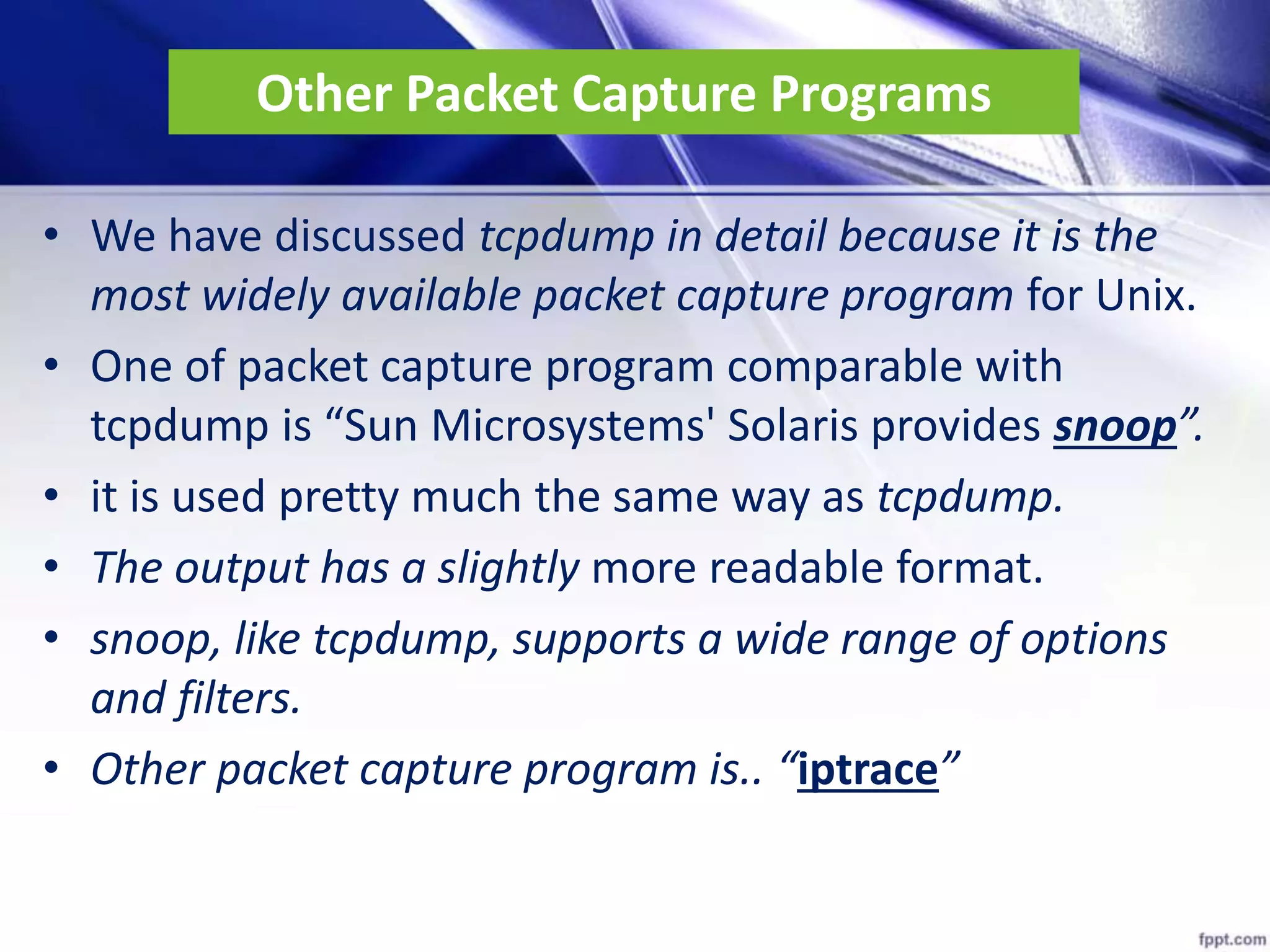 Other Packet Capture Programs
• We have discussed tcpdump in detail because it is the
most widely available packet capture program for Unix.
• One of packet capture program comparable with
tcpdump is “Sun Microsystems' Solaris provides snoop”.
• it is used pretty much the same way as tcpdump.
• The output has a slightly more readable format.
• snoop, like tcpdump, supports a wide range of options
and filters.
• Other packet capture program is.. “iptrace”
 