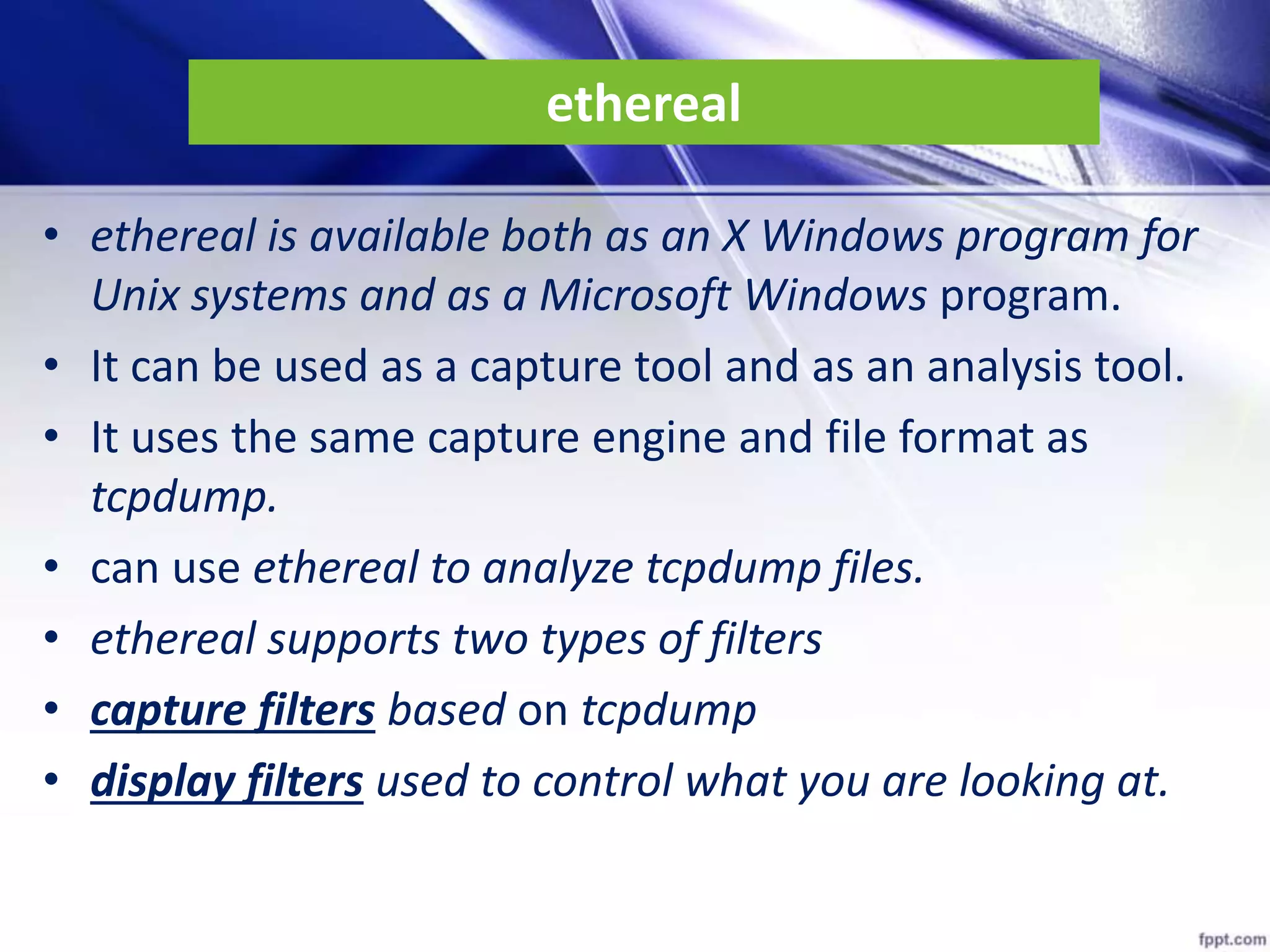 ethereal
• ethereal is available both as an X Windows program for
Unix systems and as a Microsoft Windows program.
• It can be used as a capture tool and as an analysis tool.
• It uses the same capture engine and file format as
tcpdump.
• can use ethereal to analyze tcpdump files.
• ethereal supports two types of filters
• capture filters based on tcpdump
• display filters used to control what you are looking at.
 
