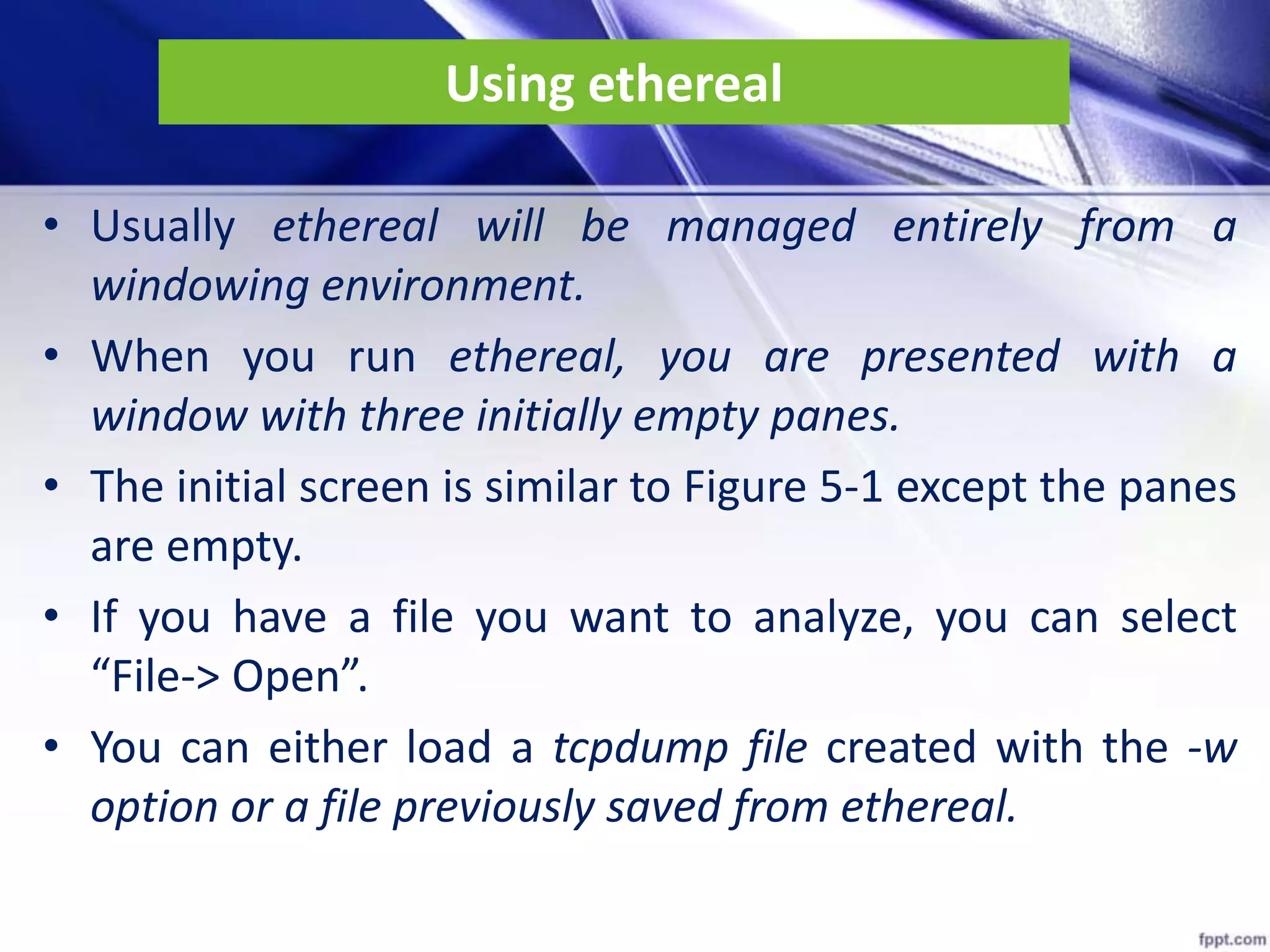 Using ethereal
• Usually ethereal will be managed entirely from a
windowing environment.
• When you run ethereal, you are presented with a
window with three initially empty panes.
• The initial screen is similar to Figure 5-1 except the panes
are empty.
• If you have a file you want to analyze, you can select
“File-> Open”.
• You can either load a tcpdump file created with the -w
option or a file previously saved from ethereal.
 