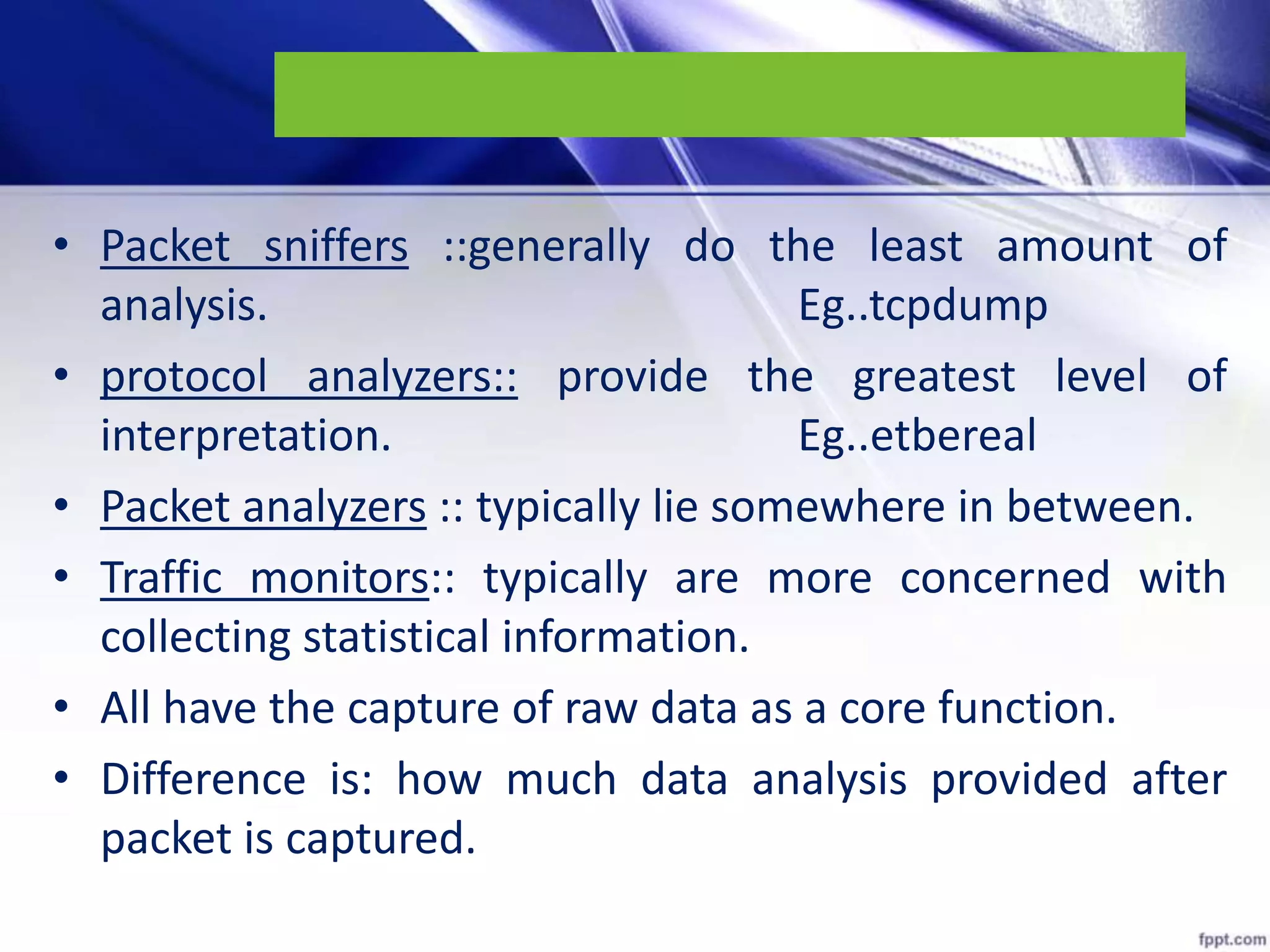 • Packet sniffers ::generally do the least amount of
analysis. Eg..tcpdump
• protocol analyzers:: provide the greatest level of
interpretation. Eg..etbereal
• Packet analyzers :: typically lie somewhere in between.
• Traffic monitors:: typically are more concerned with
collecting statistical information.
• All have the capture of raw data as a core function.
• Difference is: how much data analysis provided after
packet is captured.
 