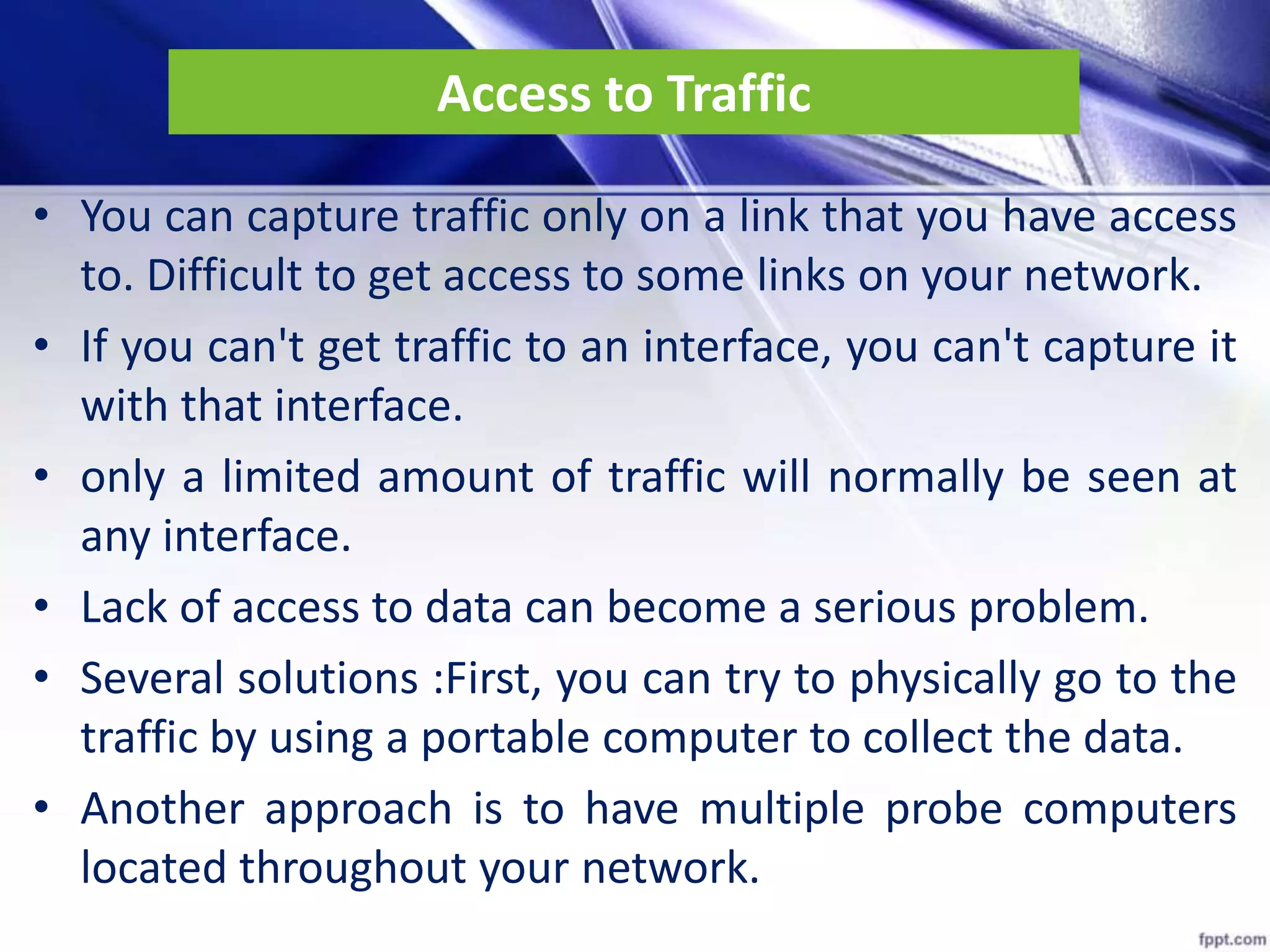 Access to Traffic
• You can capture traffic only on a link that you have access
to. Difficult to get access to some links on your network.
• If you can't get traffic to an interface, you can't capture it
with that interface.
• only a limited amount of traffic will normally be seen at
any interface.
• Lack of access to data can become a serious problem.
• Several solutions :First, you can try to physically go to the
traffic by using a portable computer to collect the data.
• Another approach is to have multiple probe computers
located throughout your network.
 