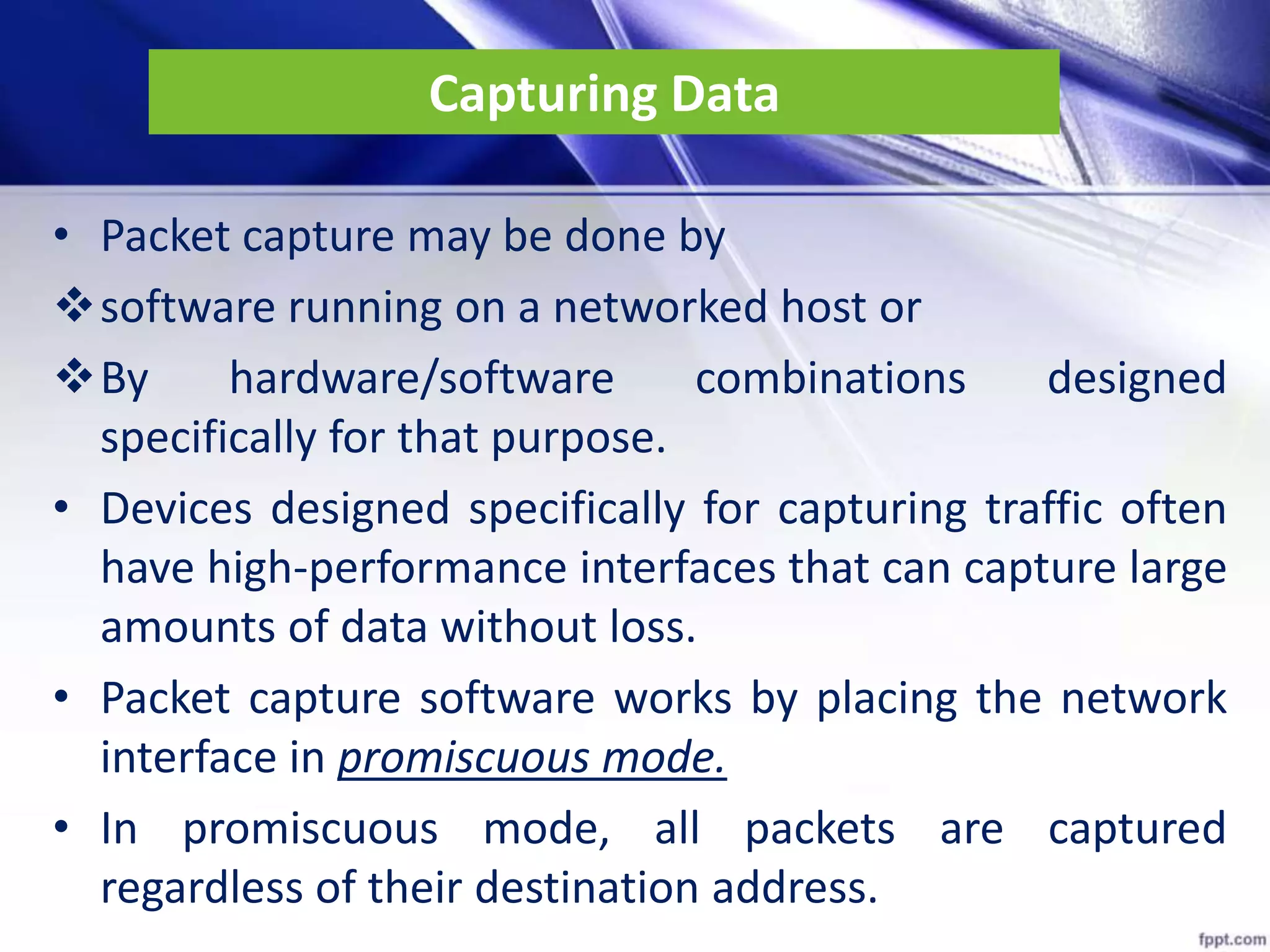 Capturing Data
• Packet capture may be done by
software running on a networked host or
By hardware/software combinations designed
specifically for that purpose.
• Devices designed specifically for capturing traffic often
have high-performance interfaces that can capture large
amounts of data without loss.
• Packet capture software works by placing the network
interface in promiscuous mode.
• In promiscuous mode, all packets are captured
regardless of their destination address.
 