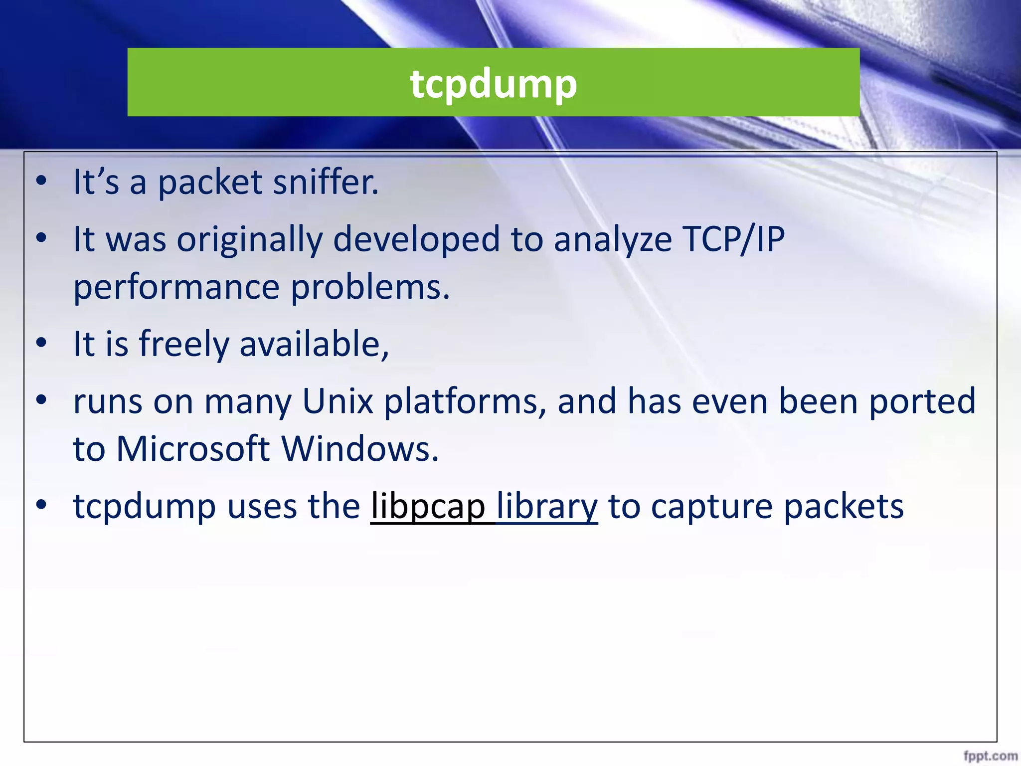 tcpdump
• It’s a packet sniffer.
• It was originally developed to analyze TCP/IP
performance problems.
• It is freely available,
• runs on many Unix platforms, and has even been ported
to Microsoft Windows.
• tcpdump uses the libpcap library to capture packets
 