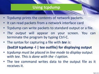 Using tcpdump
• Tcpdump prints the contents of network packets.
• It can read packets from a network interface card
• Tcpdump can write packets to standard output or a file.
• The output will appear on your screen. You can
terminate the program by typing Ctrl-C.
• The syntax for capturing a file with tee is:
{bsd1# tcpdump -l | tee outfile} for displaying output
• tcpdump must be placed in line mode to display output
with tee. This is done with the -l option.
• The tee command writes data to the output file as it
receives it.
 