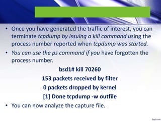 • Once you have generated the traffic of interest, you can
terminate tcpdump by issuing a kill command using the
process number reported when tcpdump was started.
• You can use the ps command if you have forgotten the
process number.
bsd1# kill 70260
153 packets received by filter
0 packets dropped by kernel
[1] Done tcpdump -w outfile
• You can now analyze the capture file.
 