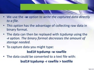• We use the -w option to write the captured data directly
to a file.
• This option has the advantage of collecting raw data in
binary format.
• The data can then be replayed with tcpdump using the
-r option. The binary format decreases the amount of
storage needed.
• To capture data you might type:
bsd1# tcpdump -w rawfile
• The data could be converted to a text file with:
bsd1# tcpdump -r rawfile > textfile
 