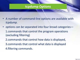tcpdump Options
• A number of command-line options are available with
tcpdump.
• options can be separated into four broad categories—
1.commands that control the program operations
(excluding filtering)
2.commands that control how data is displayed,
3.commands that control what data is displayed
4.filtering commands.
 