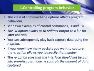 1.Controlling program behavior
• This class of command-line options affects program
behaviour.
• seen two examples of control commands, -r and –w
• The -w option allows us to redirect output to a file for
later analysis
• You can subsequently play back capture data using the -
r option.
• If you know how many packets you want to capture,
the -c option allows you to specify that number.
• The -p option says that the interface should not be put
into promiscuous mode. -s controls the amount of data
captured.
 
