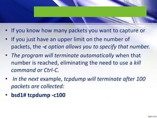 • If you know how many packets you want to capture or
• If you just have an upper limit on the number of
packets, the -c option allows you to specify that number.
• The program will terminate automatically when that
number is reached, eliminating the need to use a kill
command or Ctrl-C.
• In the next example, tcpdump will terminate after 100
packets are collected:
• bsd1# tcpdump -c100
 