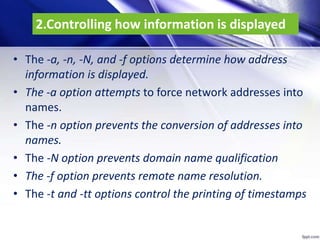 2.Controlling how information is displayed
• The -a, -n, -N, and -f options determine how address
information is displayed.
• The -a option attempts to force network addresses into
names.
• The -n option prevents the conversion of addresses into
names.
• The -N option prevents domain name qualification
• The -f option prevents remote name resolution.
• The -t and -tt options control the printing of timestamps
 