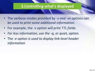 3.Controlling what's displayed
• The verbose modes provided by -v and -vv options can
be used to print some additional information.
• For example, the -v option will print TTL fields.
• For less information, use the -q, or quiet, option.
• The -e option is used to display link-level header
information
 