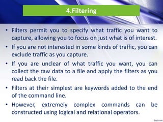 4.Filtering
• Filters permit you to specify what traffic you want to
capture, allowing you to focus on just what is of interest.
• If you are not interested in some kinds of traffic, you can
exclude traffic as you capture.
• If you are unclear of what traffic you want, you can
collect the raw data to a file and apply the filters as you
read back the file.
• Filters at their simplest are keywords added to the end
of the command line.
• However, extremely complex commands can be
constructed using logical and relational operators.
 