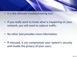 • It is the ultimate troubleshooting tool.
• If you really want to know what is happening on your
network, you will need to capture traffic.
• No other tool provides more information.
• If misused, it can compromise your system's security
and invade the privacy of your users.
 