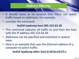 Address filtering.
• It should come as no surprise that filters can select
traffic based on addresses. For example,
• consider the command:
bsd1# tcpdump host 205.153.63.30
• This command captures all traffic to and from the host
with the IP address 205.153.63.30.
• Addresses can be specified and restricted in several
ways.
• Here is an example that uses the Ethernet address of a
computer to select traffic:
bsd1# tcpdump ether host 0:10:5a:e3:37:c
 