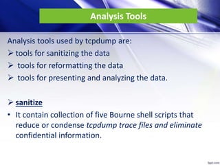 Analysis Tools
Analysis tools used by tcpdump are:
 tools for sanitizing the data
 tools for reformatting the data
 tools for presenting and analyzing the data.
 sanitize
• It contain collection of five Bourne shell scripts that
reduce or condense tcpdump trace files and eliminate
confidential information.
 