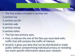 • The five scripts included in sanitize are
1.sanitize-tcp
2.sanitize-syn-fin
3.sanitize-udp
4.sanitize-encap
5.sanitize-other.
• This has two primary uses.
 First, it reduces the size of the files you must deal with,
traffic that still contains the traffic of interest.
 Second, it gives you data that can be distributed or made
public without compromising individual privacy or revealing
too much specific information about your network.
 