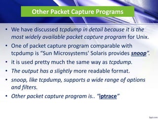 Other Packet Capture Programs
• We have discussed tcpdump in detail because it is the
most widely available packet capture program for Unix.
• One of packet capture program comparable with
tcpdump is “Sun Microsystems' Solaris provides snoop”.
• it is used pretty much the same way as tcpdump.
• The output has a slightly more readable format.
• snoop, like tcpdump, supports a wide range of options
and filters.
• Other packet capture program is.. “iptrace”
 