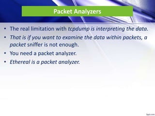 Packet Analyzers
• The real limitation with tcpdump is interpreting the data.
• That is if you want to examine the data within packets, a
packet sniffer is not enough.
• You need a packet analyzer.
• Ethereal is a packet analyzer.
 