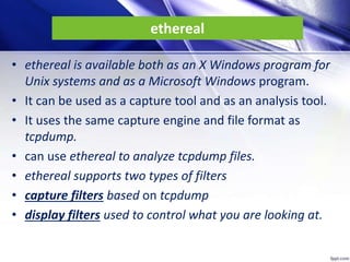 ethereal
• ethereal is available both as an X Windows program for
Unix systems and as a Microsoft Windows program.
• It can be used as a capture tool and as an analysis tool.
• It uses the same capture engine and file format as
tcpdump.
• can use ethereal to analyze tcpdump files.
• ethereal supports two types of filters
• capture filters based on tcpdump
• display filters used to control what you are looking at.
 