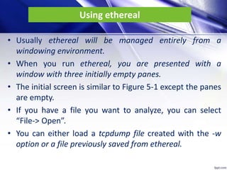 Using ethereal
• Usually ethereal will be managed entirely from a
windowing environment.
• When you run ethereal, you are presented with a
window with three initially empty panes.
• The initial screen is similar to Figure 5-1 except the panes
are empty.
• If you have a file you want to analyze, you can select
“File-> Open”.
• You can either load a tcpdump file created with the -w
option or a file previously saved from ethereal.
 