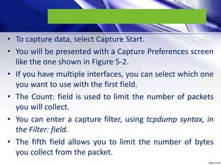 • To capture data, select Capture Start.
• You will be presented with a Capture Preferences screen
like the one shown in Figure 5-2.
• If you have multiple interfaces, you can select which one
you want to use with the first field.
• The Count: field is used to limit the number of packets
you will collect.
• You can enter a capture filter, using tcpdump syntax, in
the Filter: field.
• The fifth field allows you to limit the number of bytes
you collect from the packet.
 