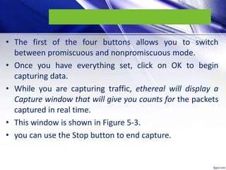 • The first of the four buttons allows you to switch
between promiscuous and nonpromiscuous mode.
• Once you have everything set, click on OK to begin
capturing data.
• While you are capturing traffic, ethereal will display a
Capture window that will give you counts for the packets
captured in real time.
• This window is shown in Figure 5-3.
• you can use the Stop button to end capture.
 