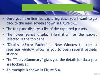 • Once you have finished capturing data, you'll want to go
back to the main screen shown in Figure 5-1.
• The top pane displays a list of the captured packets.
• The lower panes display information for the packet
selected in the top pane.
• “Display ->Show Packet” in New Window to open a
separate window, allowing you to open several packets
at once.
• The “Tools->Summary” gives you the details for data you
are looking at.
• An example is shown in Figure 5-4.
 