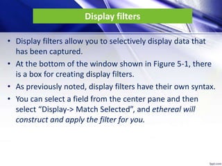 Display filters
• Display filters allow you to selectively display data that
has been captured.
• At the bottom of the window shown in Figure 5-1, there
is a box for creating display filters.
• As previously noted, display filters have their own syntax.
• You can select a field from the center pane and then
select “Display-> Match Selected”, and ethereal will
construct and apply the filter for you.
 