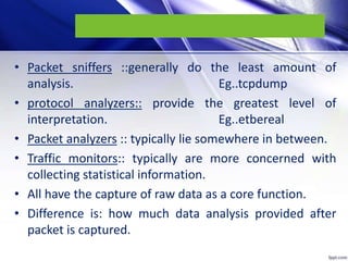 • Packet sniffers ::generally do the least amount of
analysis. Eg..tcpdump
• protocol analyzers:: provide the greatest level of
interpretation. Eg..etbereal
• Packet analyzers :: typically lie somewhere in between.
• Traffic monitors:: typically are more concerned with
collecting statistical information.
• All have the capture of raw data as a core function.
• Difference is: how much data analysis provided after
packet is captured.
 