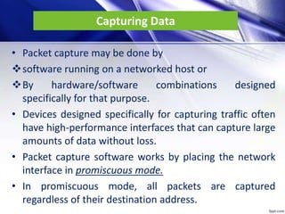 Capturing Data
• Packet capture may be done by
software running on a networked host or
By hardware/software combinations designed
specifically for that purpose.
• Devices designed specifically for capturing traffic often
have high-performance interfaces that can capture large
amounts of data without loss.
• Packet capture software works by placing the network
interface in promiscuous mode.
• In promiscuous mode, all packets are captured
regardless of their destination address.
 