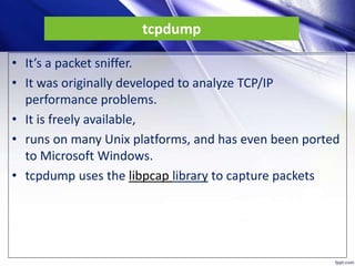 tcpdump
• It’s a packet sniffer.
• It was originally developed to analyze TCP/IP
performance problems.
• It is freely available,
• runs on many Unix platforms, and has even been ported
to Microsoft Windows.
• tcpdump uses the libpcap library to capture packets
 