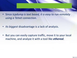 • Since tcpdump is text based, it is easy to run remotely
using a Telnet connection.
• Its biggest disadvantage is a lack of analysis.
• But you can easily capture traffic, move it to your local
machine, and analyze it with a tool like ethereal.
 