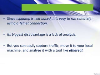 • Since tcpdump is text based, it is easy to run remotely
using a Telnet connection.
• Its biggest disadvantage is a lack ...