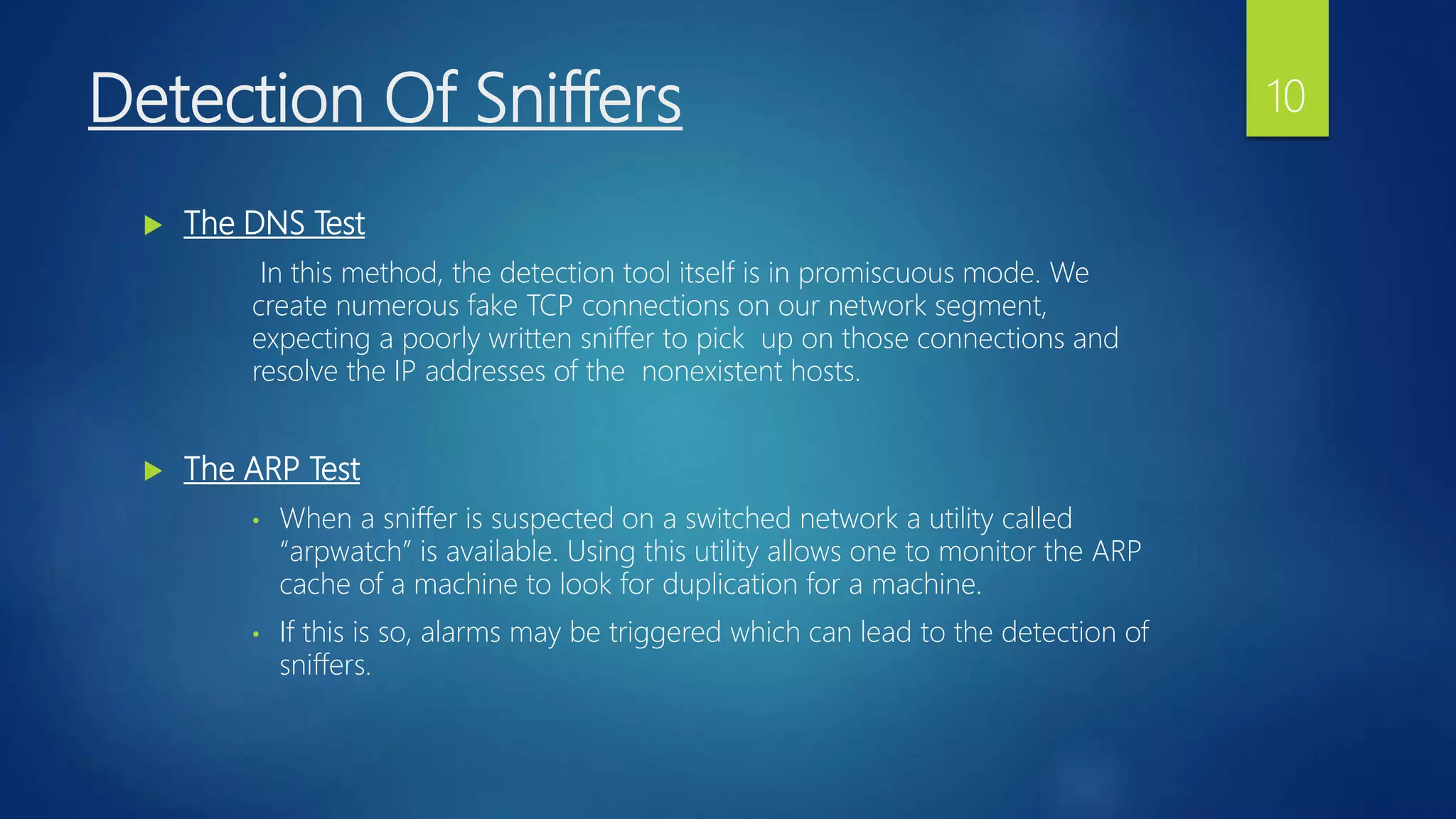 Detection Of Sniffers
 The DNS Test
In this method, the detection tool itself is in promiscuous mode. We
create numerous fake TCP connections on our network segment,
expecting a poorly written sniffer to pick up on those connections and
resolve the IP addresses of the nonexistent hosts.
 The ARP Test
• When a sniffer is suspected on a switched network a utility called
“arpwatch” is available. Using this utility allows one to monitor the ARP
cache of a machine to look for duplication for a machine.
• If this is so, alarms may be triggered which can lead to the detection of
sniffers.
10
 