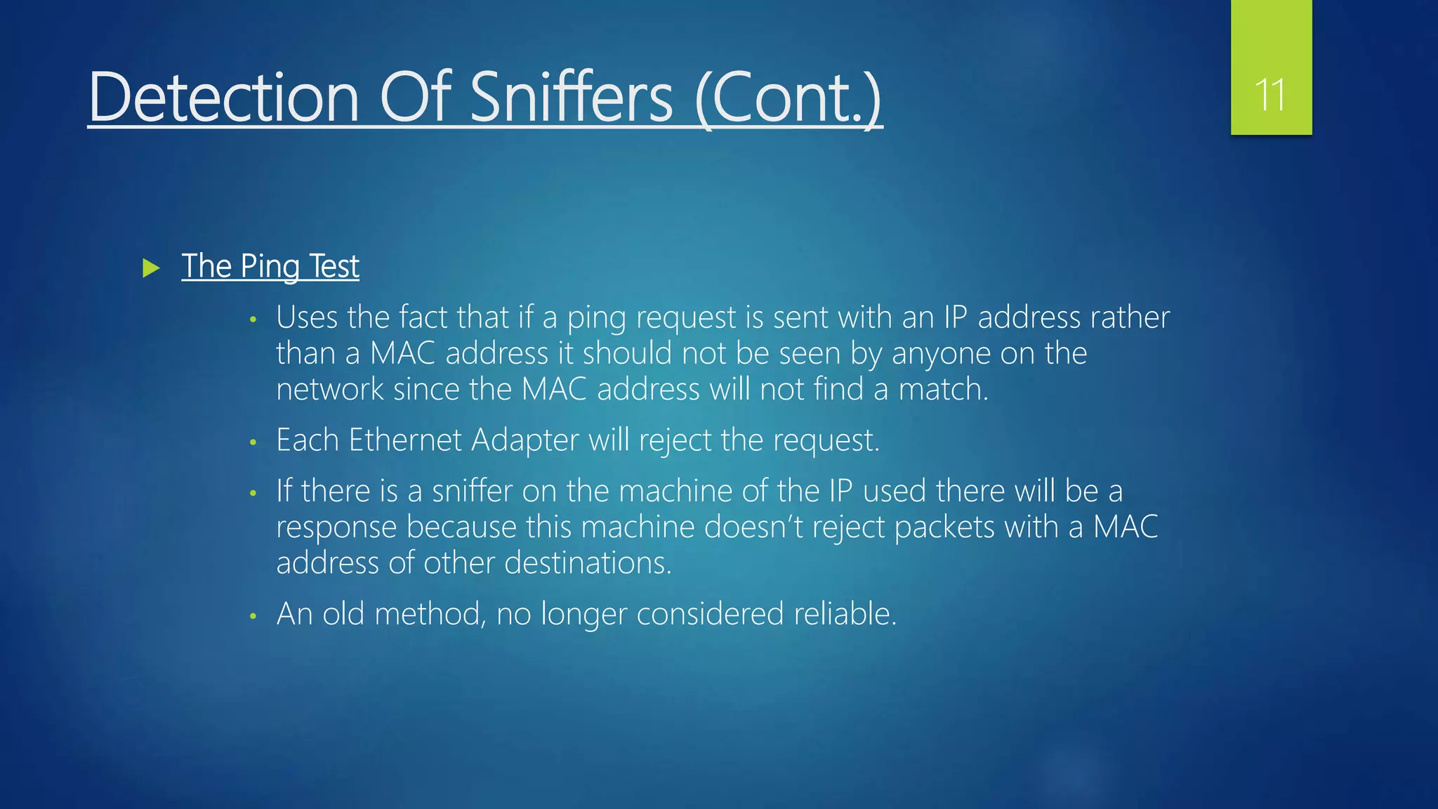 Detection Of Sniffers (Cont.)
 The Ping Test
• Uses the fact that if a ping request is sent with an IP address rather
than a MAC address it should not be seen by anyone on the
network since the MAC address will not find a match.
• Each Ethernet Adapter will reject the request.
• If there is a sniffer on the machine of the IP used there will be a
response because this machine doesn’t reject packets with a MAC
address of other destinations.
• An old method, no longer considered reliable.
11
 