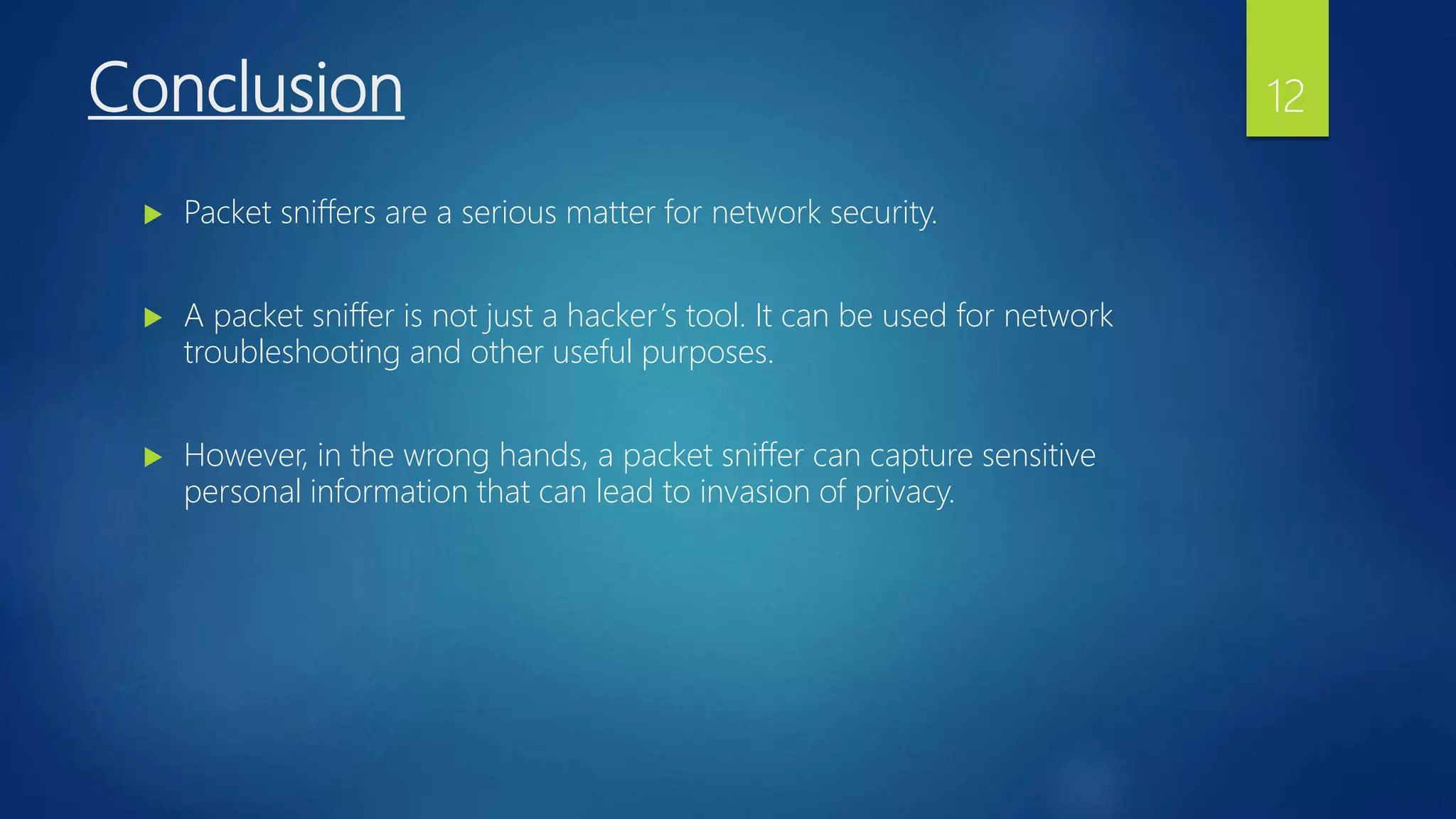 Conclusion
 Packet sniffers are a serious matter for network security.
 A packet sniffer is not just a hacker’s tool. It can be used for network
troubleshooting and other useful purposes.
 However, in the wrong hands, a packet sniffer can capture sensitive
personal information that can lead to invasion of privacy.
12
 
