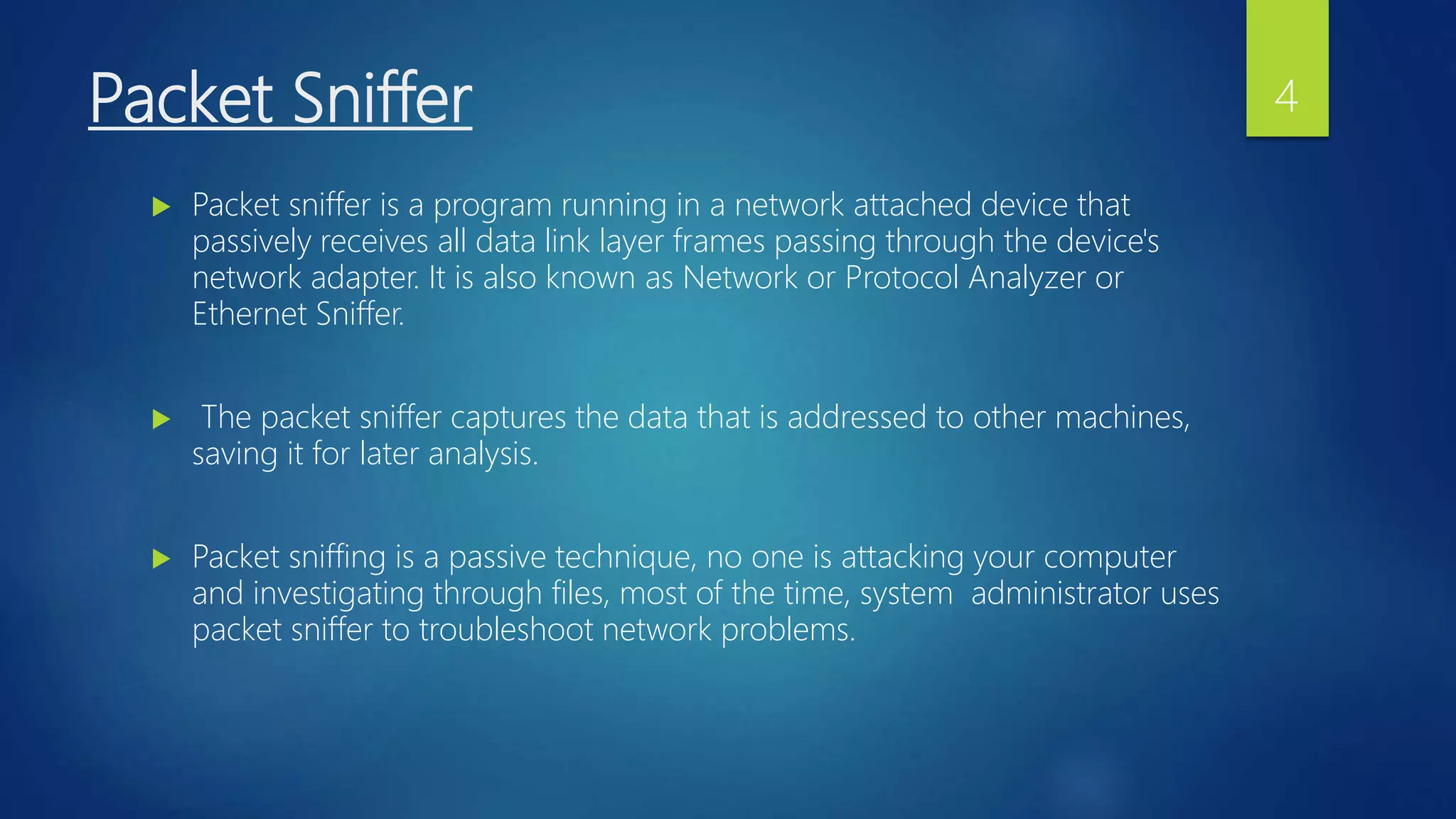 Packet Sniffer
 Packet sniffer is a program running in a network attached device that
passively receives all data link layer frames passing through the device's
network adapter. It is also known as Network or Protocol Analyzer or
Ethernet Sniffer.
 The packet sniffer captures the data that is addressed to other machines,
saving it for later analysis.
 Packet sniffing is a passive technique, no one is attacking your computer
and investigating through files, most of the time, system administrator uses
packet sniffer to troubleshoot network problems.
4
 