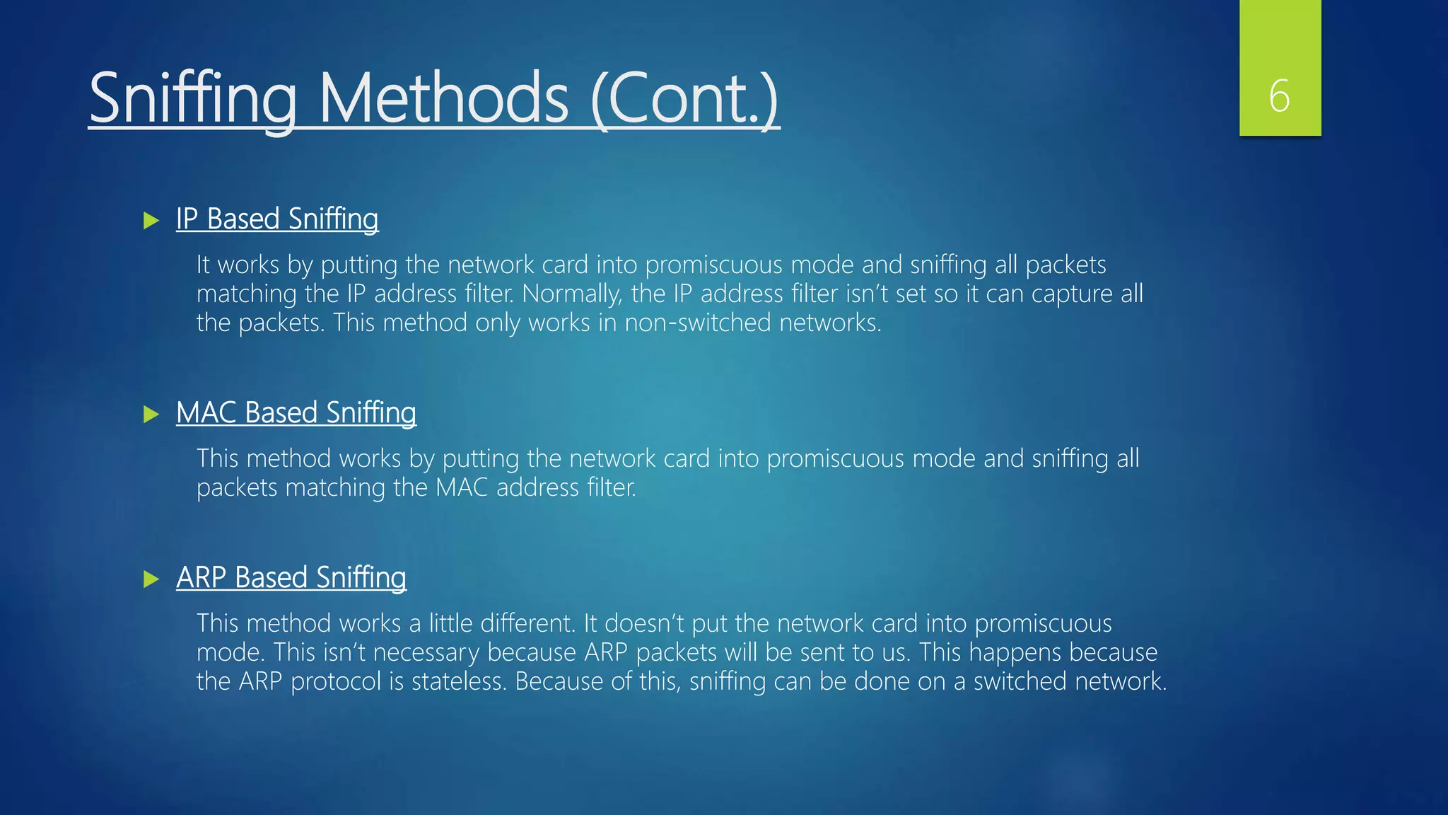 Sniffing Methods (Cont.)
 IP Based Sniffing
It works by putting the network card into promiscuous mode and sniffing all packets
matching the IP address filter. Normally, the IP address filter isn’t set so it can capture all
the packets. This method only works in non-switched networks.
 MAC Based Sniffing
This method works by putting the network card into promiscuous mode and sniffing all
packets matching the MAC address filter.
 ARP Based Sniffing
This method works a little different. It doesn’t put the network card into promiscuous
mode. This isn’t necessary because ARP packets will be sent to us. This happens because
the ARP protocol is stateless. Because of this, sniffing can be done on a switched network.
6
 