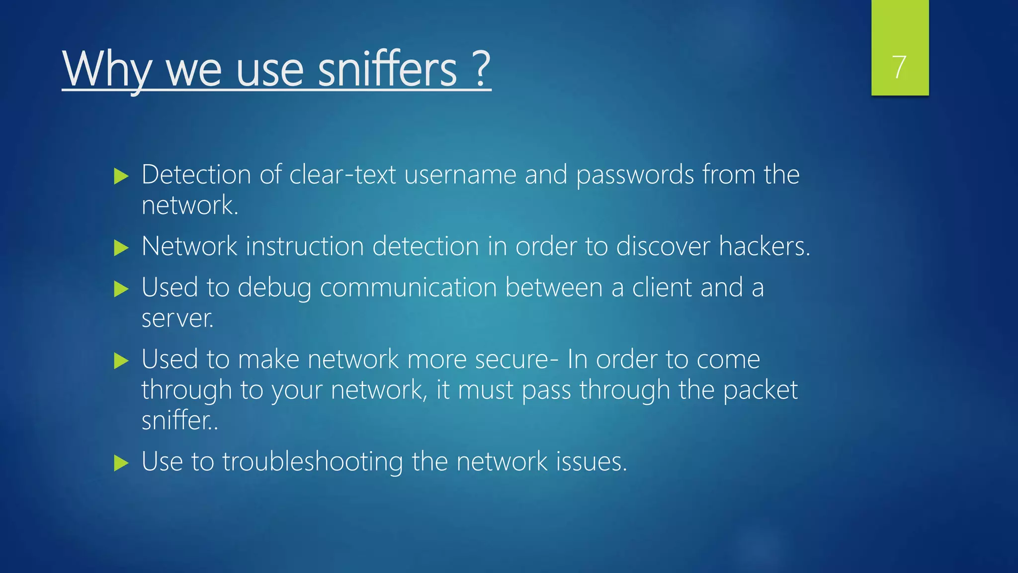 Why we use sniffers ?
 Detection of clear-text username and passwords from the
network.
 Network instruction detection in order to discover hackers.
 Used to debug communication between a client and a
server.
 Used to make network more secure- In order to come
through to your network, it must pass through the packet
sniffer..
 Use to troubleshooting the network issues.
7
 